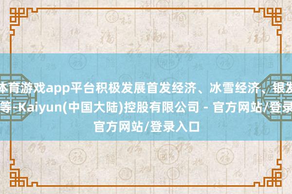 体育游戏app平台积极发展首发经济、冰雪经济、银发经济等-Kaiyun(中国大陆)控股有限公司 - 官方网站/登录入口