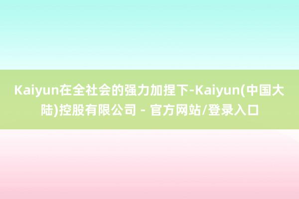 Kaiyun在全社会的强力加捏下-Kaiyun(中国大陆)控股有限公司 - 官方网站/登录入口