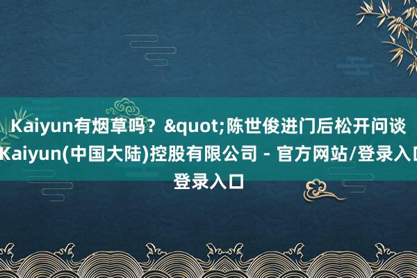 Kaiyun有烟草吗？"陈世俊进门后松开问谈-Kaiyun(中国大陆)控股有限公司 - 官方网站/登录入口