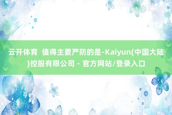 云开体育  值得主要严防的是-Kaiyun(中国大陆)控股有限公司 - 官方网站/登录入口