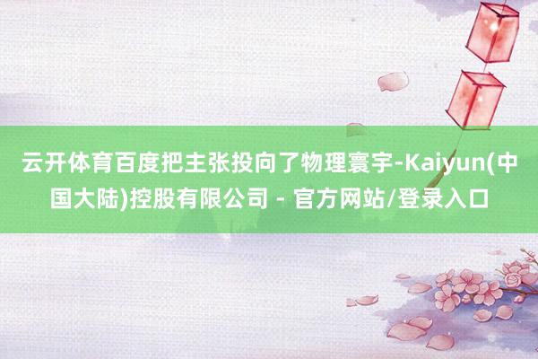 云开体育百度把主张投向了物理寰宇-Kaiyun(中国大陆)控股有限公司 - 官方网站/登录入口