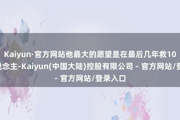 Kaiyun·官方网站他最大的愿望是在最后几年救100万东说念主-Kaiyun(中国大陆)控股有限公司 - 官方网站/登录入口