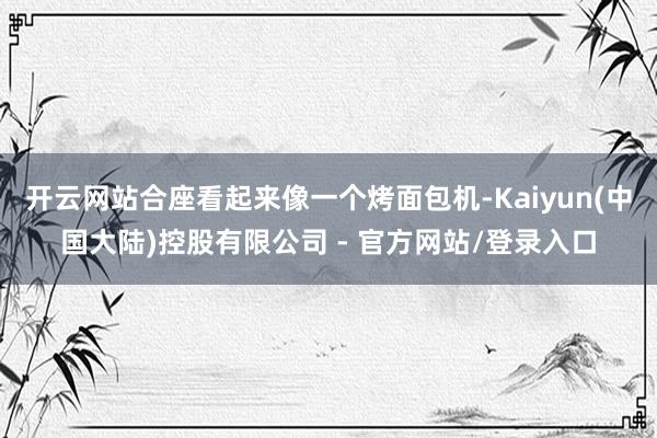 开云网站合座看起来像一个烤面包机-Kaiyun(中国大陆)控股有限公司 - 官方网站/登录入口