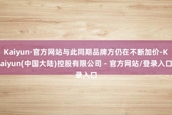 Kaiyun·官方网站与此同期品牌方仍在不断加价-Kaiyun(中国大陆)控股有限公司 - 官方网站/登录入口