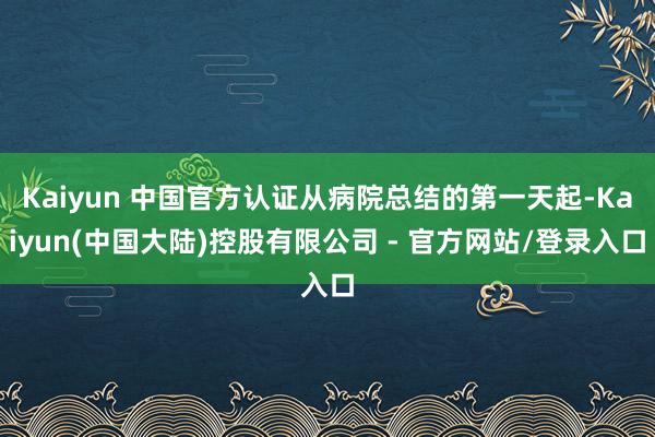 Kaiyun 中国官方认证从病院总结的第一天起-Kaiyun(中国大陆)控股有限公司 - 官方网站/登录入口