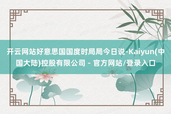 开云网站好意思国国度时局局今日说-Kaiyun(中国大陆)控股有限公司 - 官方网站/登录入口