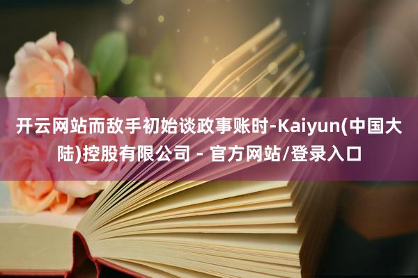 开云网站而敌手初始谈政事账时-Kaiyun(中国大陆)控股有限公司 - 官方网站/登录入口