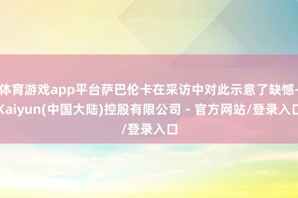 体育游戏app平台萨巴伦卡在采访中对此示意了缺憾-Kaiyun(中国大陆)控股有限公司 - 官方网站/登录入口