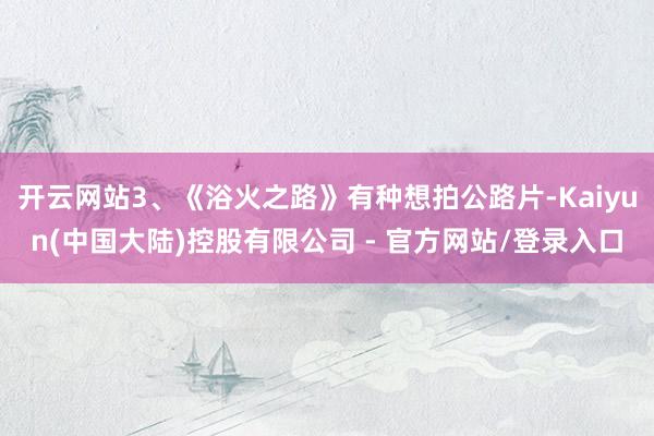 开云网站3、《浴火之路》有种想拍公路片-Kaiyun(中国大陆)控股有限公司 - 官方网站/登录入口