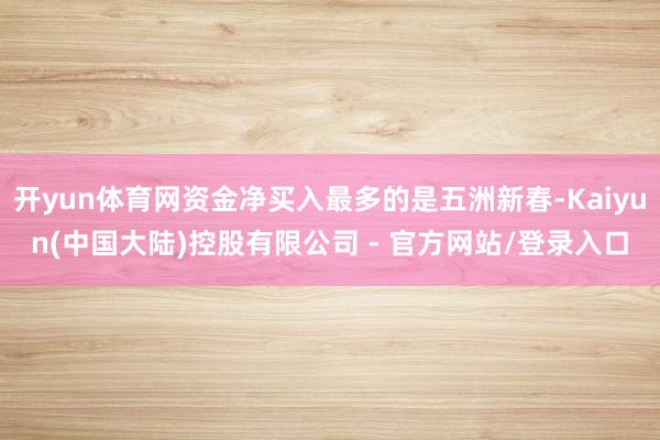 开yun体育网资金净买入最多的是五洲新春-Kaiyun(中国大陆)控股有限公司 - 官方网站/登录入口