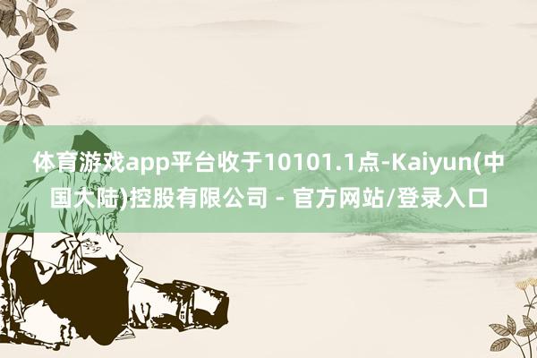 体育游戏app平台收于10101.1点-Kaiyun(中国大陆)控股有限公司 - 官方网站/登录入口