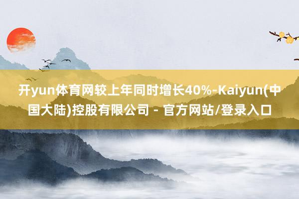 开yun体育网较上年同时增长40%-Kaiyun(中国大陆)控股有限公司 - 官方网站/登录入口