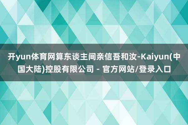 开yun体育网算东谈主间亲信吾和汝-Kaiyun(中国大陆)控股有限公司 - 官方网站/登录入口
