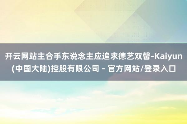 开云网站主合手东说念主应追求德艺双馨-Kaiyun(中国大陆)控股有限公司 - 官方网站/登录入口