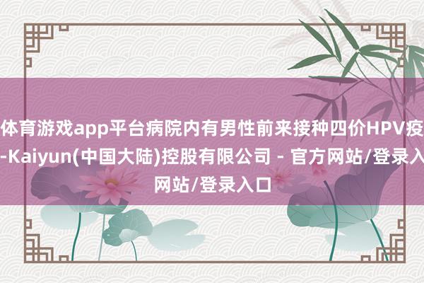 体育游戏app平台病院内有男性前来接种四价HPV疫苗-Kaiyun(中国大陆)控股有限公司 - 官方网站/登录入口