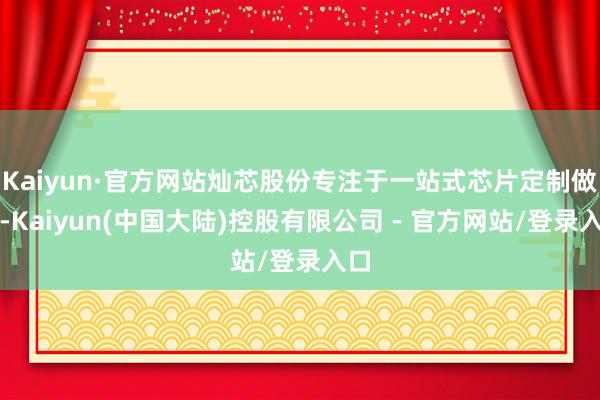 Kaiyun·官方网站灿芯股份专注于一站式芯片定制做事-Kaiyun(中国大陆)控股有限公司 - 官方网站/登录入口