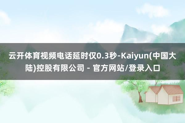 云开体育视频电话延时仅0.3秒-Kaiyun(中国大陆)控股有限公司 - 官方网站/登录入口