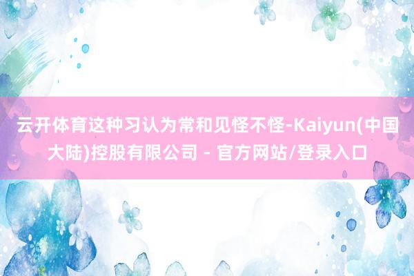 云开体育这种习认为常和见怪不怪-Kaiyun(中国大陆)控股有限公司 - 官方网站/登录入口