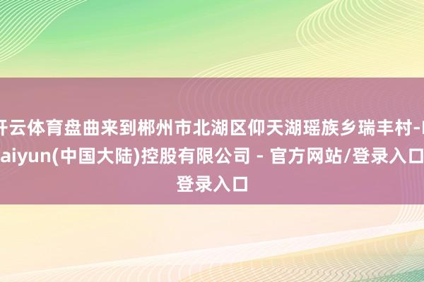 开云体育盘曲来到郴州市北湖区仰天湖瑶族乡瑞丰村-Kaiyun(中国大陆)控股有限公司 - 官方网站/登录入口