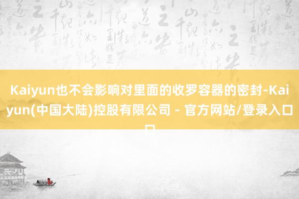 Kaiyun也不会影响对里面的收罗容器的密封-Kaiyun(中国大陆)控股有限公司 - 官方网站/登录入口