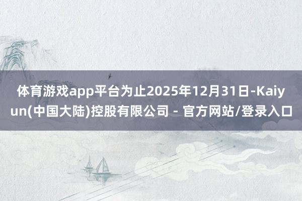体育游戏app平台为止2025年12月31日-Kaiyun(中国大陆)控股有限公司 - 官方网站/登录入口