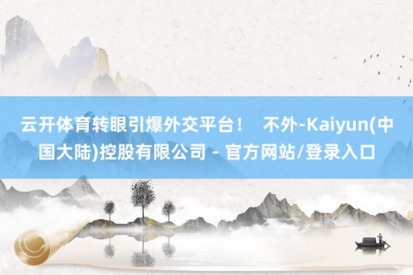 云开体育转眼引爆外交平台! 不外-Kaiyun(中国大陆)控股有限公司 - 官方网站/登录入口