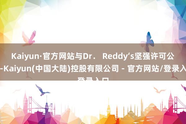 Kaiyun·官方网站与Dr． Reddy‘s坚强许可公约-Kaiyun(中国大陆)控股有限公司 - 官方网站/登录入口