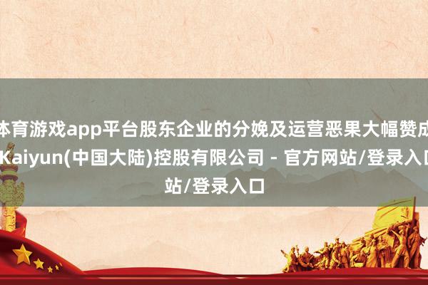 体育游戏app平台股东企业的分娩及运营恶果大幅赞成-Kaiyun(中国大陆)控股有限公司 - 官方网站/登录入口