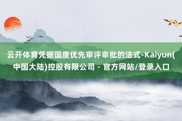 云开体育凭据国度优先审评审批的法式-Kaiyun(中国大陆)控股有限公司 - 官方网站/登录入口