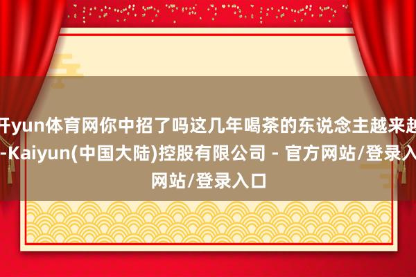 开yun体育网你中招了吗这几年喝茶的东说念主越来越多-Kaiyun(中国大陆)控股有限公司 - 官方网站/登录入口