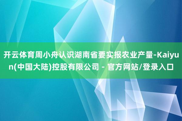 开云体育周小舟认识湖南省要实报农业产量-Kaiyun(中国大陆)控股有限公司 - 官方网站/登录入口