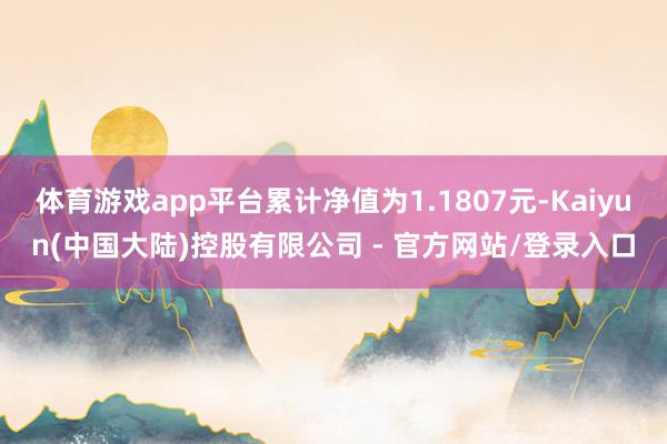 体育游戏app平台累计净值为1.1807元-Kaiyun(中国大陆)控股有限公司 - 官方网站/登录入口