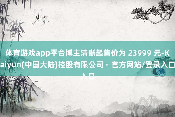 体育游戏app平台博主清晰起售价为 23999 元-Kaiyun(中国大陆)控股有限公司 - 官方网站/登录入口