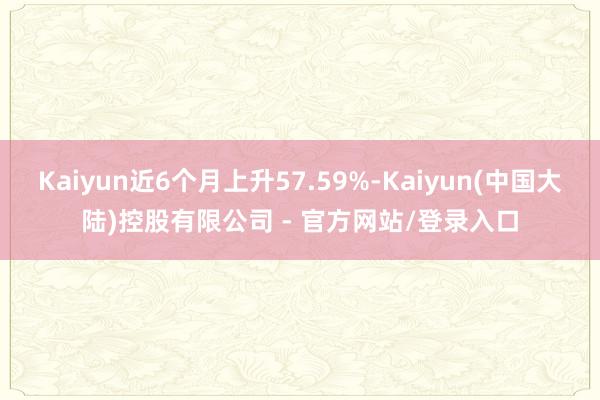 Kaiyun近6个月上升57.59%-Kaiyun(中国大陆)控股有限公司 - 官方网站/登录入口