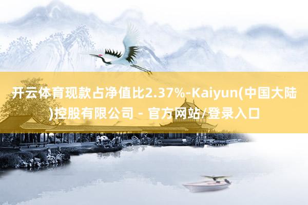 开云体育现款占净值比2.37%-Kaiyun(中国大陆)控股有限公司 - 官方网站/登录入口