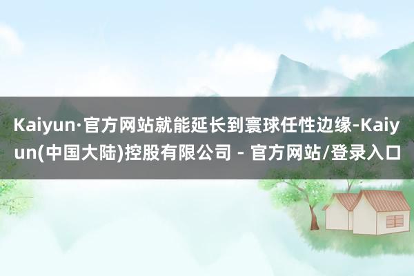 Kaiyun·官方网站就能延长到寰球任性边缘-Kaiyun(中国大陆)控股有限公司 - 官方网站/登录入口