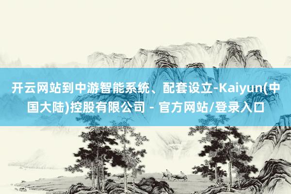 开云网站到中游智能系统、配套设立-Kaiyun(中国大陆)控股有限公司 - 官方网站/登录入口
