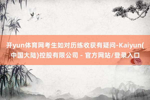 开yun体育网考生如对历练收获有疑问-Kaiyun(中国大陆)控股有限公司 - 官方网站/登录入口