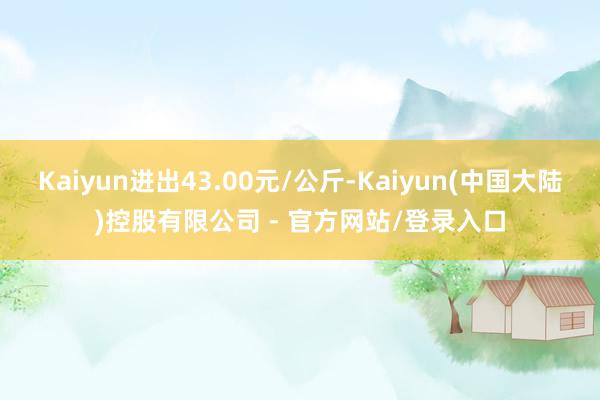 Kaiyun进出43.00元/公斤-Kaiyun(中国大陆)控股有限公司 - 官方网站/登录入口