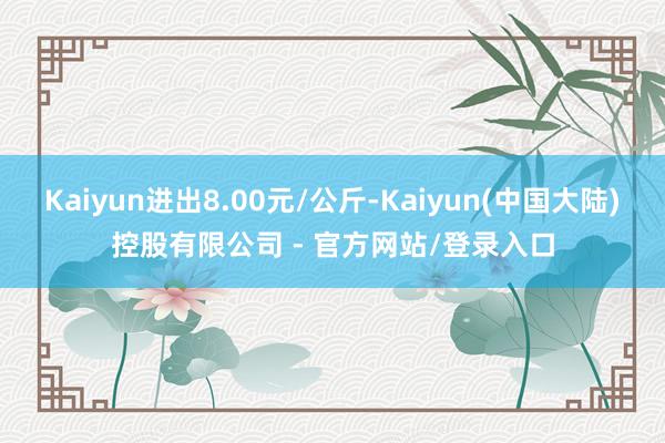 Kaiyun进出8.00元/公斤-Kaiyun(中国大陆)控股有限公司 - 官方网站/登录入口