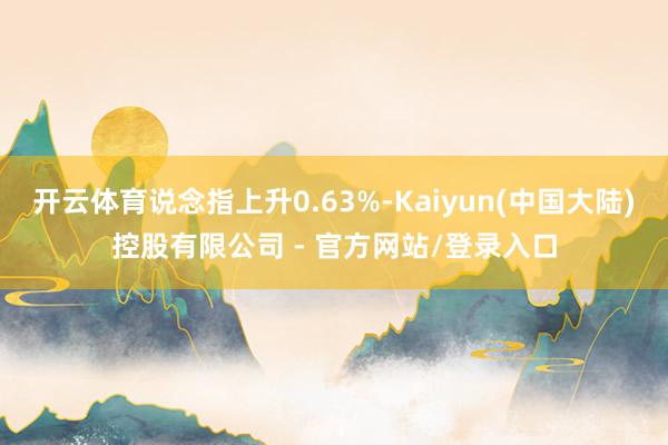 开云体育说念指上升0.63%-Kaiyun(中国大陆)控股有限公司 - 官方网站/登录入口