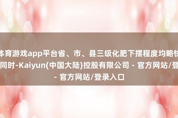 体育游戏app平台省、市、县三级化肥下摆程度均略快于前年同时-Kaiyun(中国大陆)控股有限公司 - 官方网站/登录入口