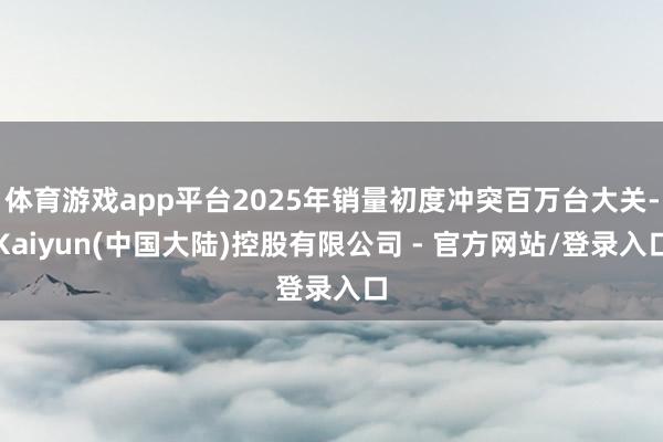 体育游戏app平台2025年销量初度冲突百万台大关-Kaiyun(中国大陆)控股有限公司 - 官方网站/登录入口