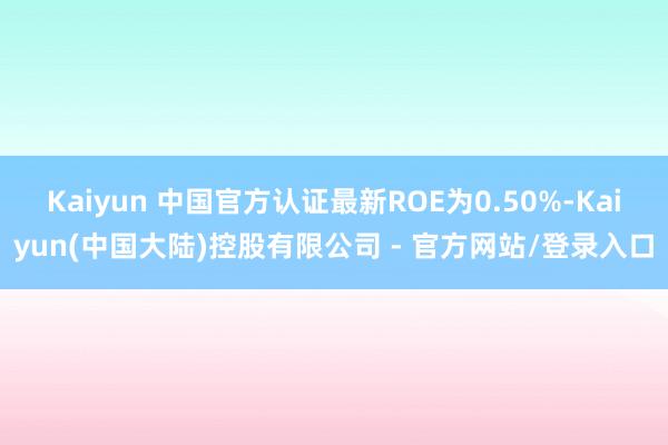 Kaiyun 中国官方认证最新ROE为0.50%-Kaiyun(中国大陆)控股有限公司 - 官方网站/登录入口