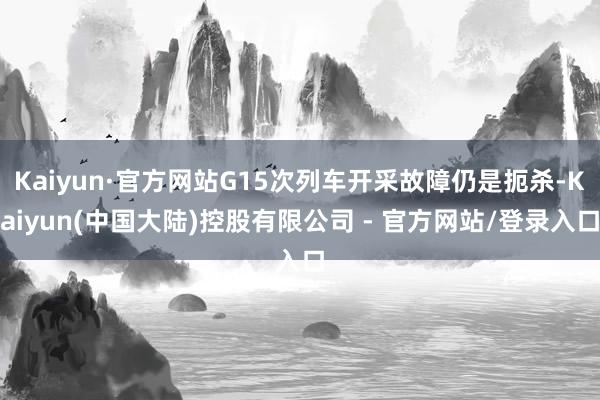 Kaiyun·官方网站G15次列车开采故障仍是扼杀-Kaiyun(中国大陆)控股有限公司 - 官方网站/登录入口