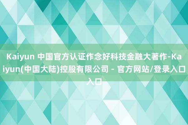 Kaiyun 中国官方认证作念好科技金融大著作-Kaiyun(中国大陆)控股有限公司 - 官方网站/登录入口