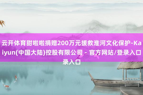 云开体育甜啦啦捐赠200万元援救淮河文化保护-Kaiyun(中国大陆)控股有限公司 - 官方网站/登录入口