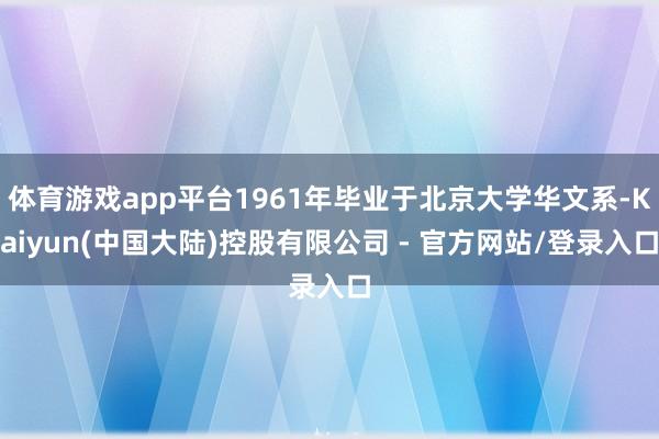 体育游戏app平台1961年毕业于北京大学华文系-Kaiyun(中国大陆)控股有限公司 - 官方网站/登录入口