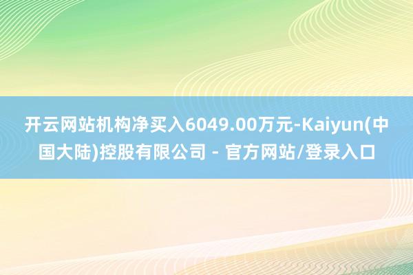开云网站机构净买入6049.00万元-Kaiyun(中国大陆)控股有限公司 - 官方网站/登录入口