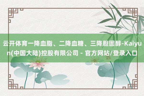 云开体育一降血脂、二降血糖、三降胆固醇-Kaiyun(中国大陆)控股有限公司 - 官方网站/登录入口